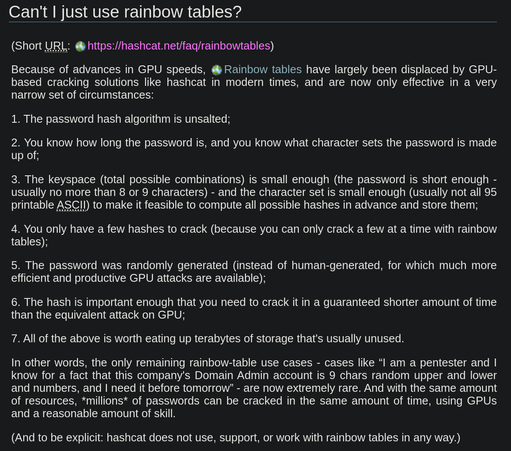 Can't I just use rainbow tables?

Because of advances in GPU speeds, rainbow tables have largely been displaced by GPU-based cracking, and are now only effective in very narrow circumstances:

1. The password hash algorithm is unsalted;

2. You know how long the password is, and you know what character sets the password is made up of;

3. The keyspace (total possible combinations) is small enough (the password is short enough - usually no more than 8 or 9 characters) - and the character set is small enough (usually not all 95 printable ASCII) to make it feasible to compute all possible hashes in advance and store them;

4. You only have a few hashes to crack (because you can only crack a few at a time with rainbow tables);

5. The password was randomly generated (instead of human-generated, for which much more efficient and productive GPU attacks are available);

6. The hash is important enough that you need to crack it in a guaranteed shorter amount of time than the equivalent attack on GPU;

7. All of the above is worth eating up terabytes of storage that's usually unused.

In other words, the only remaining rainbow-table use cases - cases like “I am a pentester and I know for a fact that this company's Domain Admin account is 9 chars random upper and lower and numbers, and I need it before tomorrow” - are now extremely rare. And with the same amount of resources, *millions* of passwords can be cracked in the same amount of time, using GPUs and a reasonable amount of skill.