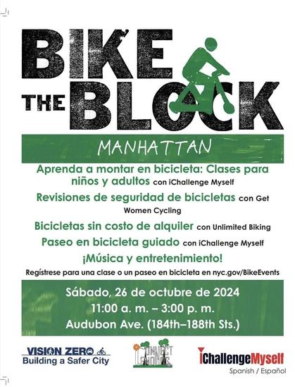 Flier:

BIKE
THE
BLOCK
MANHATTAN
Aprenda a montar en bicicleta: Clases para niños y adultos con iChallenge Myself
Revisiones de seguridad de bicicletas con Get
Women Cycling
Bicicletas sin costo de alquiler con Unlimited Biking
Paseo en bicicleta guiado con iChallenge Myself
¡Música y entretenimiento!
Regístrese para una clase o un paseo en bicicleta en nyc.gov/BikeEvents
Sábado, 26 de octubre de 2024
11:00 a. m. - 3:00 p. m.
Audubon Ave. (184th-188th Sts.)
VISION ZER® 00
Building a Safer City
ChallengeMyself
Spanish / Español