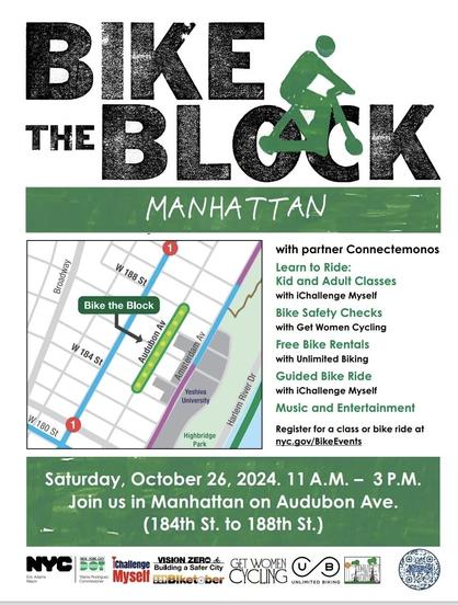 THE
Flier:
Bike the Block
W 184 St
Audubon Av
Amsterdam Av
Yeshiva
University
W 180 St
Harlem River Dr
Highbridge
Park
with partner Connectemonos
Learn to Ride:
Kid and Adult Classes with iChallenge Myself
Bike Safety Checks with Get Women Cycling
Free Bike Rentals with Unlimited Biking
Guided Bike Ride with Challenge Myself
Music and Entertainment
Register for a class or bike ride ride at
 nyc.gov/BikeEvents
Säturday, October 26, 2024. 11 A.M. - 3 P.M.
Join us in Manhattan on Audubon Ave.
(184th St. to 188th St.)
NYC
Eric Adams
Mayor
IChallenge
VISION ZERO die
Building a Safer City
/danis Rodriguez
commissiona.
Myself
duiketocer
GET WOMEN CYCLING
UNLIMITED BIKING