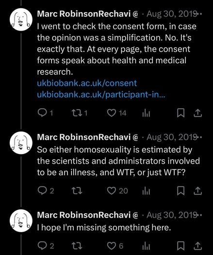 Tweets from August 2019:

I went to check the consent form, in case the opinion was a simplification. No. It's exactly that. At every page, the consent forms speak about health and medical research.
https://ukbiobank.ac.uk/consent
https://ukbiobank.ac.uk/participant-information-leaflet

So either homosexuality is estimated by the scientists and administrators involved to be an illness, and WTF, or just WTF?