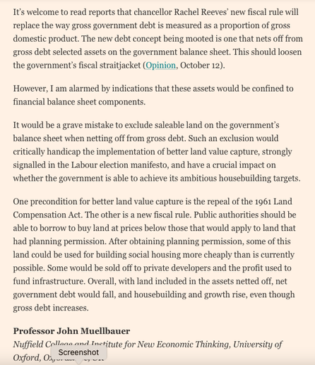 [edited due to word limit in Alt Text - but second half of the letter is where the action is]

It would be a grave mistake to exclude saleable land on the government’s balance sheet when netting off from gross debt. Such an exclusion would critically handicap the implementation of better land value capture, strongly signalled in the Labour election manifesto, and have a crucial impact on whether the government is able to achieve its ambitious housebuilding targets.

One precondition for better land value capture is the repeal of the 1961 Land Compensation Act. The other is a new fiscal rule. Public authorities should be able to borrow to buy land at prices below those that would apply to land that had planning permission. After obtaining planning permission, some of this land could be used for building social housing more cheaply than is currently possible. Some would be sold off to private developers and the profit used to fund infrastructure. Overall, with land included in the assets netted off, net government debt would fall, and housebuilding and growth rise, even though gross debt increases.

Professor John Muellbauer
Nuffield College and Institute for New Economic Thinking, University of Oxford, Oxfordshire, UK
