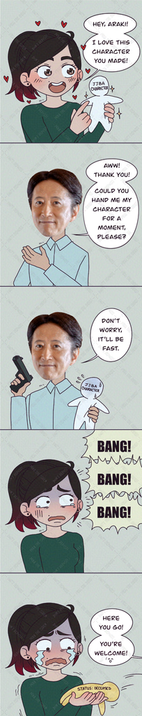 My self insert, with a broad smile and hearts around, while holding a blank doll with the text 'JJBA character' write on his head: "Hey, Araki! I love this character you made!"
Araki: "Aww! Thank you! Could you hand me my character for a moment, please?"
Araki, while holding the blank doll on one hand and a gun on the other hand: "Don't worry, it'll be fast."
My self insert, with a worried face, hears three gunshots.
My self insert, crying, holds the doll that now has the text 'status: deceased' written in its body. Araki outside the plane says: "Here you go! You're welcome!"