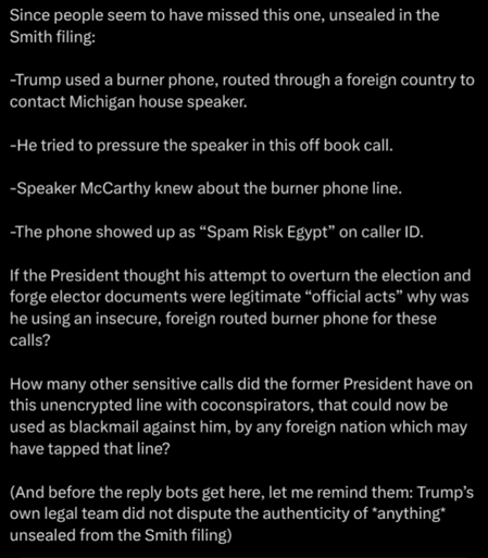 Bullet points about the recently unsealed Smith filing: >Trump used a burner phone, routed through a foreign coutnry to contact MI house speaker. >He pressured the speaker in this off-book call. >Speaker McCarthy knew about the burner phone. >The phone showed up as "Spam Risk Egypt" on caller ID. 
If the Presdient thought his attempt to overturn the election and forge elector documents were legitimate "official acts" why was he using an insecure, foreign-routed burner phone for these calls? How many other sensitive calls did the former President have on this unencrypted line with co-conspirators, that could now be used as blackmail against him, by any foreign nation which may have tapped that line? (And before the reply bots get here, let me remind them: Trump's legal team did not disupte the authenticity of *anything* unsealed from the Smith filing.)