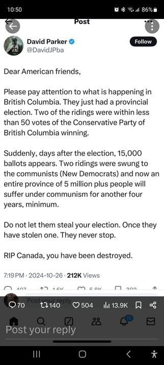 A 'tweet' from the projectionist David Parker, an all around ignorant dickhead and former leader of 'Take Back Alberta', (until Elections Alberta demanded to know who was funding him, and which country they were from) reading,

"Dear American friends,
Please pay attention to what is happening in British Columbia. They just had a provincial election. Two of the ridings were within less than 50 votes of the CP  of BC winning.

Suddenly, days after the election, 15,000 ballots  appears (sic). Two ridings were swung to the communists (sic) (New Democrats) and now an entire province of 5 million plus people will suffer under communism (sic) for another four years minimum.
Do not let them steal your election. Once they have stolen one. They never stop. 
RIP Canada, you have been destroyed. "