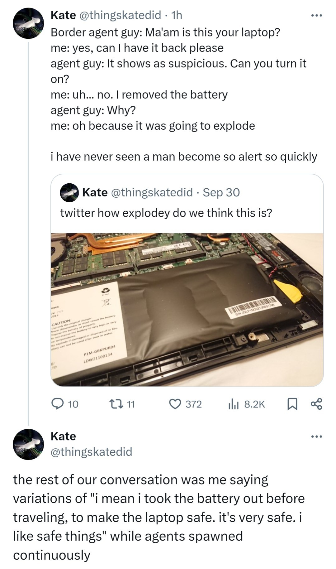 Kate @thingskatedid - 1h  Border agent guy: Ma'am is this your laptop?  me: yes, can | have it back please  agent guy: It shows as suspicious. Can you turn it on?  me: uh... no. | removed the battery  agent guy: Why?  me: oh because it was going to explode  i have never seen a man become so alert so quick  > Kate @thingskatedid - Sep 30  > twitter how explodey do we think this is? 📸 Photo of a spicy pillow (warped lithium laptop battery) Kate @thingskatedid the rest of our conversation was me saying variations of "i mean i took the battery out before traveling, to make the laptop safe. it's very safe. i like safe things" while agents spawned continuously
