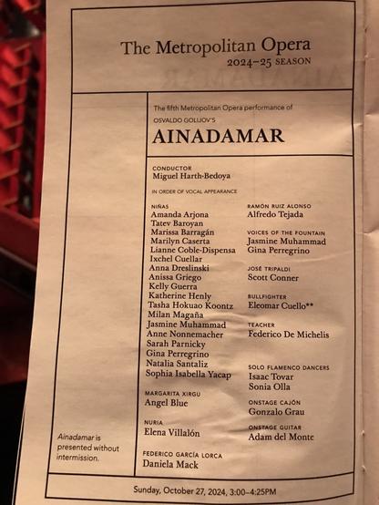 The Metropolitan Opera 2024-25 SEASON The fifth Metropolitan Opera performance of OSVALDO GOLIJOV'S AINADAMAR CONDUCTOR Miguel Harth-Bedoya IN ORDER OF VOCAL APPEARANCE NIÑAS RAMON RUIZ ALONSO Amanda Arjona Alfredo Tejada Tate Baroyan Marissa Barragán VOICES OF THE FOUNTAIN Marilyn Caserta Jasmine Muhammad Liane Coble-Dispensa Gina Perregrino Ixchel Cuellar Anna Dreslinski JOSÉ TRIPALDI Anissa Griego Scott Conner Kelly Guerra Katherine Henly BULLFIGHTER Tasha Hokuao Koontz Eleomar Cuello** Milan Magaña Jasmine Muhammad TEACHER Anne Nonnemacher Federico De Michelis Sarah Parnicky Gina Perregrino Natalia Santaliz Sophia Isabella Yacap SOLO FLAMENCO DANCERS Isaac Tovar MARGARITA XIRGU Sonia Olla Angel Blue ONSTAGE CAJÓN Gonzalo Grau NURIA Elena Villalón ONSTAGE GUITAR Ainadamar is Adam del Monte presented without intermission. FEDERICO GARCÍA LORCA Daniela Mack Sunday, October 27, 2024, 3:00-4:25PM
