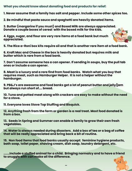 What you should know about donating food and products for relief: 1. Never assume that a family has salt and pepper. Include some other spices too. 2. Be mindful that pasta sauce and spaghetti are heavily donated items. 3. Butter (margarine if you must) and Boxed Milk are always appreciated. . Donate a couple boxes of cereal with the boxed milk for the kids. " ,/‘” 4.Eggs, sugar, and flour are very rare items at a food bank but much | 0 ' appreciated. ONK 5. The Rice a-Roni box kits require oil and that is another rare item at a food bank. 6. Kraft Mac and Cheese in the box is heavily donated but requires milk and butter which is rare from a food bank. 7. Don’t assume someone has a can opener. If sending in soups, buy the pull tab ones or include a can opener. 8. Meat is a luxury and a rare find from food banks. Watch what you buy that requires meat, such as Hamburger Helper. Itis not a helper without the hamburger. 9. PB&J’s are awesome and food banks get a lot of peanut butter and jelly/jam but always run short of.... bread. 10. Tuna and potted meat along with crackers are easy to make without the need for a stove. 11. Everyone loves Stove Top Stuffing and Bisquick. 12. Anything fresh from the farm or garden is a real treat. Most food donated is from a box. 13. Seeds in Spring and Summer can enable a family to grow their own fresh vegetables. 14. Water is always needed during disasters. Add a box of tea or a bag of coffee that will be really appreciated.