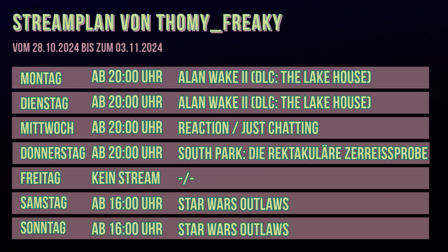 Streamplan von Thomy_Freaky für den Zeitraum vom 28.10.2024 bis zum 03.11.2024:

Montag: Ab 20:00 Uhr: Alan Wake II (DLC: The Lake House)
Dienstag: Ab 20:00 Uhr: Alan Wake II (DLC: The Lake House)
Mittwoch: Ab 20:00 Uhr: Just Chatting / Reaction
Donnerstag: Ab 20:00 Uhr: South Park: Die rektakuläre Zerreißprobe
Freitag: Kein Stream 
Samstag: Ab 16:00 Uhr: Star Wars Outlaws
Sonntag: Ab 16:00 Uhr: Star Wars Outlaws