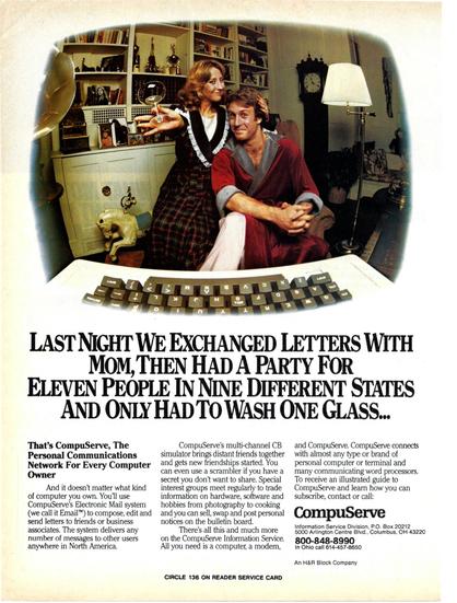 Creative Computing 1983-02
Dork in bathrobe, in front of computer, with girl holding a wine glass.

LAST NIGHT WE EXCHANGED LETTERS WITH MOM,THEN HAD A PARTY FOR ELEVEN PEOPLE IN NINE DIFFERENT STATES
AND ONLYHADTOWASHONEGLASS...
That's CompuServe, The Personal Communications
Network For Every Computer Owner
And it doesn't matter what kind ofcomputer youown.You'lluse CompuServe's Electronic Mail system (we call it Email'") to compose, edit and send letters to friends or business associates. The system delivers any number of messages to other users anywhere in North America.
CompuServe's multi-channel CB simulator brings distant friends together and gets new friendships started. You can even use a scrambler if you have a secret you don't want to share. Special interest groups meet regularly to trade information on hardware, software and hobbies from photography to cooking and you can sell, swap and post personal notices on the bulletin board.
There's all this and much more on the CompuServe Information Service. All you need is a computer, a modem,
and CompuServe. CompuServe connects with almost any type or brand of personal computer or terminal and many communicating word processors. To receive an illustrated guide to CompuServe and learn how you can subscribe, contact or call:
CompuServe
Information Service Division, P .O. Box 20212
5000 Arlington Centre Blvd., Columbus, OH 43220
800-848-8990
In Ohio call 614-457-8650 An H&R Block Company
CIRCLE 136 ON READER SERVICE CARD