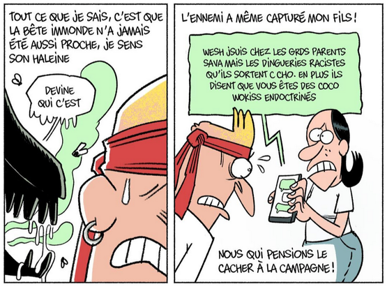 dessin, 2 cases

1ère case: Soulcié avec un bandeau rouge à la Rambo, de face, à sa droite le museau d'une sorte d'Alien sombre avec de la bave, des mouches et une haleine fétide en forme de nuages verts lui susurre à l'oreille "devine qui c'est".  Le texte en haut de la case : tout ce que je sais, c'est que la bête immonde n'a jamais été aussi proche, je sens son haleine.

2ème case: Soulcié éberlué à la lecture du SMS de son fils qu'il voit sur le mobile tendu par sa femme (?) : "wesh jsuis chez les grds parents sava mais les dingueries racistes qu'ils sortent c cho. en plus ils disent que vous êtes des coco wokiss endoctrinés". Le texte en haut de la case : l'ennemi a même capturé mon fils ! En bas de la case : nous qui pensions le cacher à la campagne.