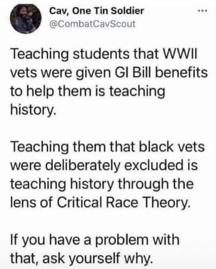Cav, One Tin Soldier @CombatCavScout *** Teaching students that WWIl vets were given GI Bill benefits to help them is teaching history. Teaching them that black vets were deliberately excluded is teaching history through the lens of Critical Race Theory. If you have a problem with that, ask yourself why.