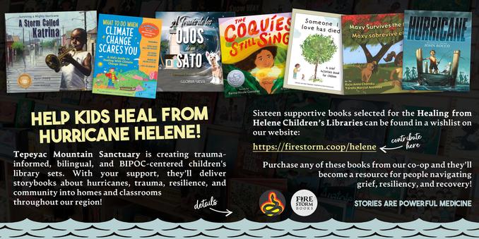 A promotional graphic for a book drive. Text on the left reads "Help Kids Heal From Hurricane Helene! Tepeyac Mountain Sanctuary is creating trauma-informed, bilingual, and BIPOC-centered children's library sets. sets. With your support, they'll deliver storybooks about hurricanes, trauma, resilience, and community into homes and classrooms throughout our region!" Text on the right reads "Sixteen supportive books selected for the Healing from Helene Children's Libraries can be found in a wishlist on our website: https://firestorm.coop/helene. Purchase any of these books from our co-op and they'll become a resource for people navigating grief, resiliency, and recovery!" Above the text is an off-kilter row of picture book covers including "A Storm Called Katrina," "What to Do When Climate Change Scares You," and "A Traves de los Ojos de un Sato." Below the text is a simple illustration of a river.