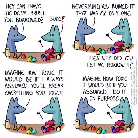 A comic of two foxes, one of whom is blue, the other is green. In this one, Blue and Green are painting figurines, with paint jars and brushes. Blue turns to Green, who is about to hand him an absolutely destroyed paintbrush. Blue: Hey can I have the detail brush you borrowed? Green: Sure!  Blue looks at the destroyed brush, as Green frowns in frustration. Blue: Nevermind, you ruined it. That was my only one. Green: Then why did you let me borrow it?  Blue frowns as well. Blue: Imagine how toxic it would be if I always assumed you'll break everything you touch.  Both foxes look at each other, mildly apologetic. Green: Imagine how toxic it would be if you assumed I do it on purpose.