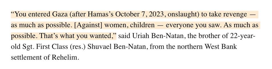 Quote from the linked article in timesofisrael.com:
“You entered Gaza (after Hamas’s October 7, 2023, onslaught) to take revenge — as much as possible. [Against] women, children — everyone you saw. As much as possible. That’s what you wanted,” said Uriah Ben-Natan, the brother of 22-year-old Sgt. First Class (res.) Shuvael Ben-Natan, from the northern West Bank settlement of Rehelim.