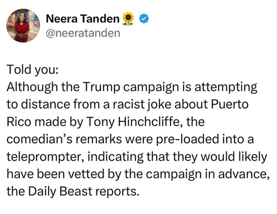 Neera Tanden @neeratanden Told you: Although the Trump campaign is attempting to distance from a racist joke about Puerto Rico made by Tony Hinchcliffe, the comedian's remarks were pre-loaded into a teleprompter, indicating that they would likely have been vetted by the campaign in advance, the Daily Beast reports.