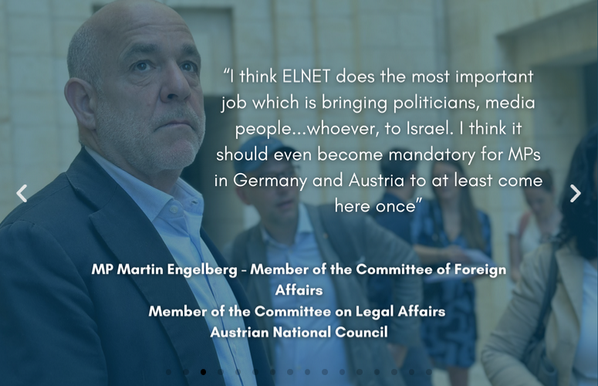 "I think ELNET does the most important job which is bringing politicians, media people… whoever, to Israel. I think it should even become mandatory for MPs in Germany and Austria to at least come here once"

MP Martin Engelberg - Member of the Committee of Foreign Affairs
Member of the Committee on Legal Affairs Austrian National Council