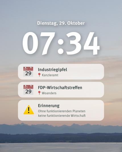 Das Bild zeigt einen digitalen Kalender-Bildschirm mit einer Ansicht für Dienstag, den 29. Oktober, um 07:34 Uhr. Es listet mehrere Termine auf:

Industriegipfel – am 29. Oktober im Kanzleramt.
FDP-Wirtschaftstreffen – am 29. Oktober an einem anderen Ort („Woanders“).
Unter den Terminen befindet sich eine Erinnerung mit einem gelben Warnsymbol: „Ohne funktionierenden Planeten keine funktionierende Wirtschaft.“

Im Hintergrund ist eine ruhige Landschaft mit Bergen und einem weiten Himmel bei Morgendämmerung zu sehen.
