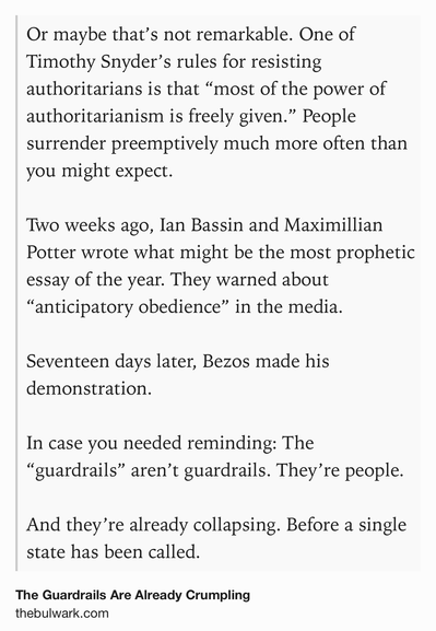 Text Shot: Or maybe that’s not remarkable. One of Timothy Snyder’s rules for resisting authoritarians is that “most of the power of authoritarianism is freely given.” People surrender preemptively much more often than you might expect.

Two weeks ago, Ian Bassin and Maximillian Potter wrote what might be the most prophetic essay of the year. They warned about “anticipatory obedience” in the media.

Seventeen days later, Bezos made his demonstration.

In case you needed reminding: The “guardrails” aren’t guardrails. They’re people.

And they’re already collapsing. Before a single state has been called.