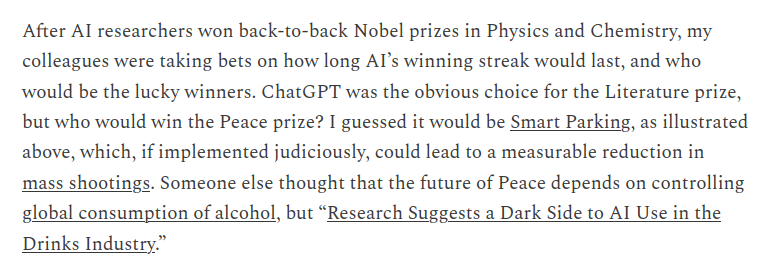After Al researchers won back-to-back Nobel prizes in Physics and Chemistry, my colleagues were taking bets on how long Al’s winning streak would last, and who would be the lucky winners. ChatGPT was the obvious choice for the Literature prize, but who would win the Peace prize? I guessed it would be Smart Parking, as illustrated above, which, if implemented judiciously, could lead to a measurable reduction in mass shootings. Someone else thought that the future of Peace depends on controlling global consumption of alcohol, but “Research Suggests a Dark Side to AI Use in the Drinks Industry.”