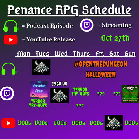 Purple and black background with white and green text reading "Penance RPG Schedule Oct. twenty seventh"
Green headphones are marked as a new podcast episode, a twitch logo as streaming and a YouTube logo as YouTube release.

The lower half has a table with the days Sunday to Monday, with row one being podcast episode, two being twitch and row three being youtube. Underneath are logos for each game.

Monday -  VODs
Tuesday -  A Halloween podcast episode,The Varlastan Circle, Terror Try Out and VODs
Wednesday - A Halloween stream and VODs
Thursday - A Halloween podcast episode Terror try outs and VODs
Friday - Terror Try Outs and VODs
Saturday - streaming question marks and a Halloween game on YouTube
Sunday - A Dark Tide stream and VODs