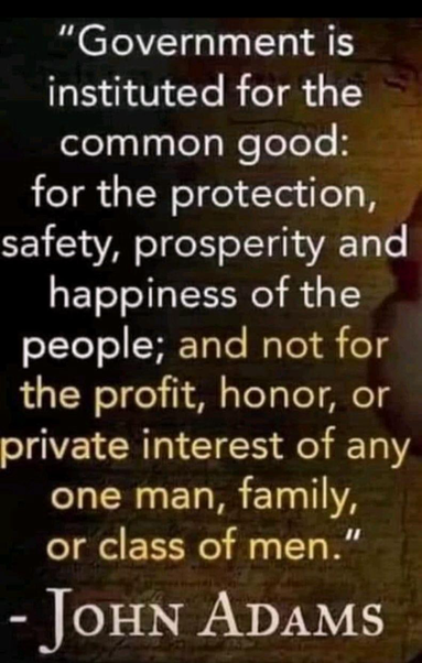 "Government is instituted for the common good: for the protection, safety, prosperity and happiness of the people; and not for the profit, honor, or private interest of any one man, family, or class of men." - JOHN ADAMS