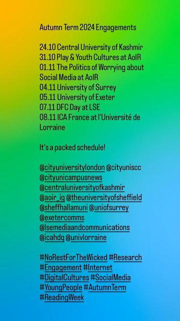 Autumn Term 2024 Engagements

24.10 Central University of Kashmir
31.10 Play & Youth Cultures at AoIR
01.11 The Politics of Worrying about Social Media at AoIR
04.11 University of Surrey
05.11 University of Exeter
07.11 DFC Day at LSE
08.11 ICA France at l'Université de Lorraine 

It's a packed schedule!

@cityuniversitylondon @cityuniscc @cityunicampusnews @centraluniversityofkashmir @aoir_ig @theuniversityofsheffield @sheffhallamuni @uniofsurrey @exetercomms @lsemediaandcommunications @icahdq @univlorraine 

#NoRestForTheWicked #Research #Engagement #Internet #DigitalCultures #SocialMedia #YoungPeople #AutumnTerm  #ReadingWeek