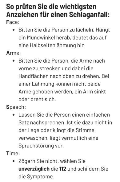 Ein Screenshot von der Stiftung Deutsche Schlaganfallhilfe. Darauf steht: „So prüfen Sie die wichtigsten Anzeichen für einen Schlaganfall:

Face: Bitten Sie die Person zu lächeln. Hängt ein Mundwinkel herab, deutet das auf eine Halbseitenlähmung hin

Arms: Bitten Sie die Person, die Arme nach vorne zu strecken und dabei die Handflächen nach oben zu drehen. Bei einer Lähmung können nicht beide Arme gehoben werden, ein Arm sinkt oder dreht sich.

Speech: Lassen Sie die Person einen einfachen Satz nachsprechen. Ist sie dazu nicht in der Lage oder klingt die Stimme verwaschen, liegt vermutlich eine Sprachstörung vor.

Time: Zögern Sie nicht, wählen Sie unverzüglich die 112 und schildern Sie die Symptome.