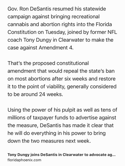 Text Shot: Gov. Ron DeSantis resumed his statewide campaign against bringing recreational cannabis and abortion rights into the Florida Constitution on Tuesday, joined by former NFL coach Tony Dungy in Clearwater to make the case against Amendment 4.

That’s the proposed constitutional amendment that would repeal the state’s ban on most abortions after six weeks and restore it to the point of viability, generally considered to be around 24 weeks.

Using the power of his pulpit as well as tens of millions of taxpayer funds to advertise against the measure, DeSantis has made it clear that he will do everything in his power to bring down the two measures next week.