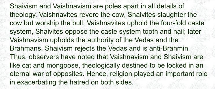 Shaivism and Vaishnavism are poles apart in all details of theology. Vaishnavites revere the cow, Shaivites slaughter the cow but worship the bull; Vaishnavites uphold the four-fold caste system, Shaivites oppose the caste system tooth and nail; later Vaishnavism upholds the authority of the Vedas and the Brahmans, Shaivism rejects the Vedas and is anti-Brahmin.
Thus, observers have noted that Vaishnavism and Shaivism are like cat and mongoose, theologically destined to be locked in an eternal war of opposites. Hence, religion played an important role in exacerbating the hatred on both sides.