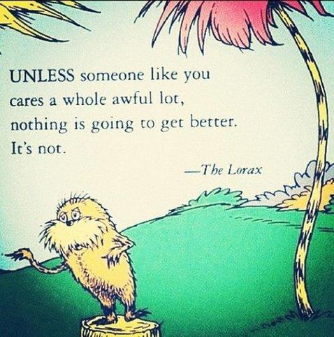 UNLESS someone like you cares a whole awful lot, nothing is going to get better.
It's not.
—The Lorax