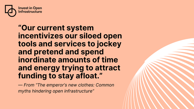 Quote: Our current system incentivizes our siloed open tools and services to jockey and pretend and spend inordinate amounts of time and energy trying to attract funding to stay afloat. From "The emperor's new clothes: Common myths hindering open infrastructure".