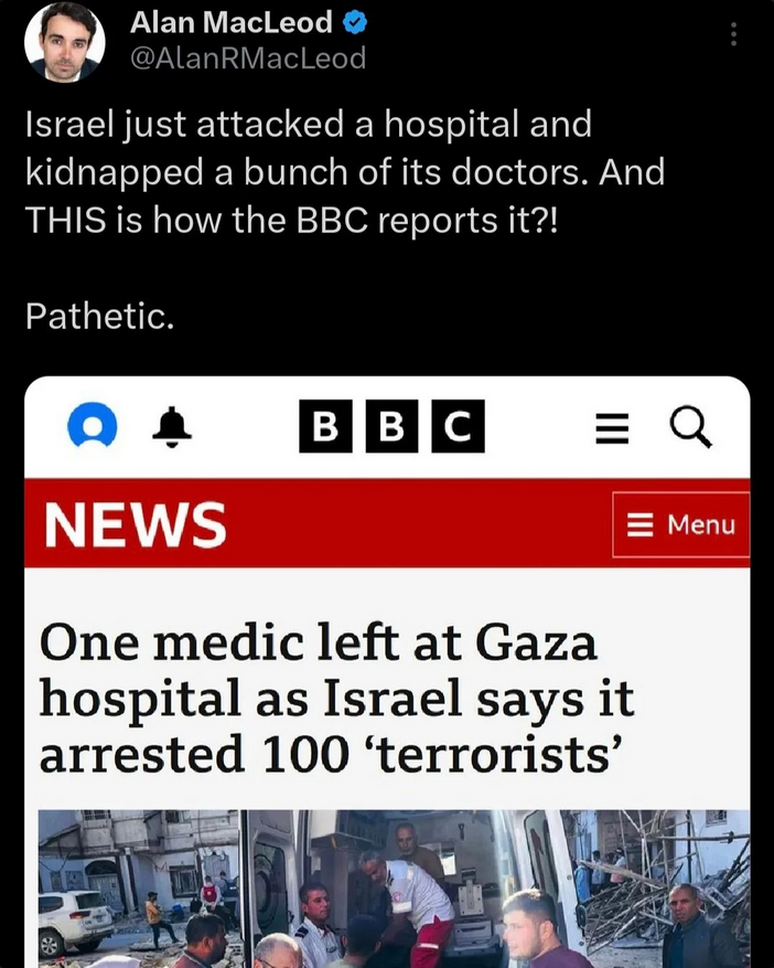 Alan MacLeod @ . @AlanRMacleod Israel just attacked a hospital and kidnapped a bunch of its doctors. And THIS is how the BBC reports it?! Pathetic. BBC site writes  One medic left at Gaza hospital as Israel says it arrested 100 ‘terrorists’