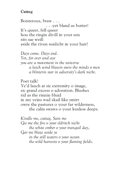 Donald Campbell
Cuttag

Boisterous, braw …
… yet bland as butter!
It’s queer, fell queer
hou the ringin divill in your een
sits sae weill
aside the riven sunlicht in your hair!

Days come. Days end.
Yet, for ever and aye
you are a movement in the universe
a laich wind blawin owre the minds o men
a blinterin star in adversity’s dark nicht.

Poet talk!
Ye’d lauch at sic extremity o image,
sic grand excess o adoration. Blushes
rid as the rinnin bluid
in my veins wad skail like smirr
owre the pastures o your far wilderness,
the calm swaws o your kenless deeps.

Kindle me, cuttag. Sain me.
Gie me the fire o your eldritch nicht
the white ember o your tranquil day,
Gar me blaze aside ye
in the still waters o your ocean
the wild harvests o your flaming fields.