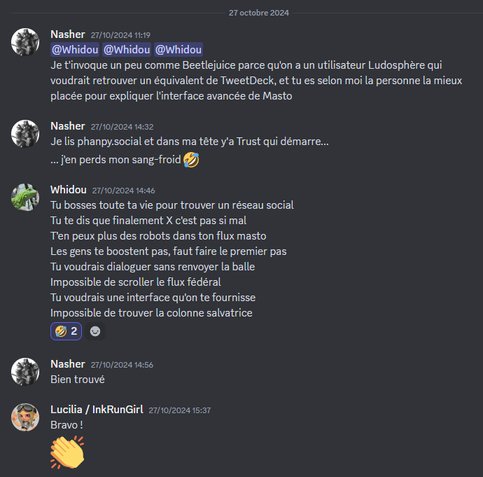 Nasher — 27/10/2024 11:19
@Whidou @Whidou @Whidou 
Je t'invoque un peu comme Beetlejuice parce qu'on a un utilisateur Ludosphère qui voudrait retrouver un équivalent de TweetDeck, et tu es selon moi la personne la mieux placée pour expliquer l'interface avancée de Masto

Nasher — 27/10/2024 14:32
Je lis phanpy.social et dans ma tête y'a Trust qui démarre...
... j'en perds mon sang-froid 🤣

Whidou — 27/10/2024 14:46
Tu bosses toute ta vie pour trouver un réseau social
Tu te dis que finalement X c'est pas si mal
T'en peux plus des robots dans ton flux masto
Les gens te boostent pas, faut faire le premier pas
Tu voudrais dialoguer sans renvoyer la balle
Impossible de scroller le flux fédéral
Tu voudrais une interface qu'on te fournisse
Impossible de trouver la colonne salvatrice

Nasher — 27/10/2024 14:56
Bien trouvé

Lucilia / InkRunGirl — 27/10/2024 15:37
Bravo !
👏
