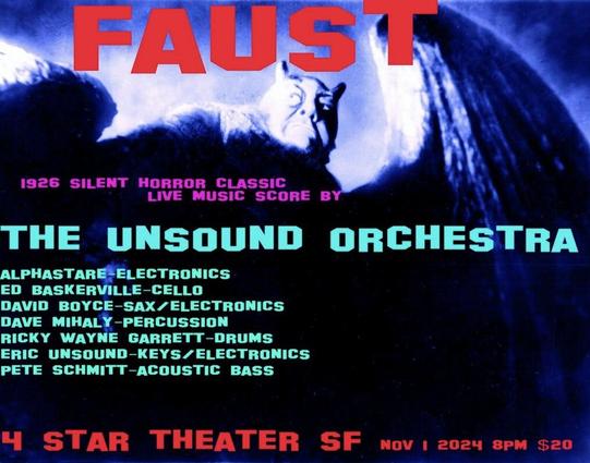 Flyer for Faust live score at 4Star Theater SF Nov 1st 2024
8PM
The Unsound Orchestra
Alphastare - Electronics
Ed Baskerville - Cello
David Mihaly - Percussion
Ricky Wayne Garrett - Drums
Eric Unsound - Keys/Electronics
Pete Schmitt - Acoustic Bass