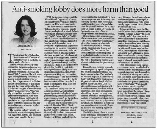 A long article entitled "Anti-smoking lobby does more harm than good" by the premier of Alberta, Danielle Smith. 

Gems from it include quotes like,

"Indeed, before tobacco research was corrupted by a political agenda, the epidemiological evidence was far from conclusive,” Smith wrote. “A study of moderate smokers, those who consumed one to 14 cigarettes a day, found no difference in lung cancer mortality rates.”

“The WHO claims ‘there is no safe level’ of tobacco consumption,” Smith added. “But that does not appear to be true.”

Smith then claimed smoking cigarettes can actually improve the health of smokers.

“The evidence shows moderate cigarette consumption can reduce traditional risks of disease by 75 per cent or more,” Smith wrote. “Shouldn’t smokers be told?”