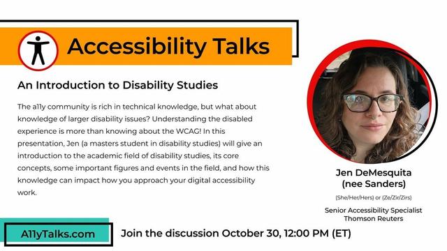Accessibility Talks: “An Introduction to Disability Studies” with Jen DeMesquita (nee Sanders), Senior Accessibility Specialist at Thomson Reuters. The a11y community is rich in technical knowledge, but what about knowledge of larger disability issues? Understanding the disabled experience is more than knowing about the WCAG! In this presentation, Jen (a masters student in disability studies) will give an introduction to the academic field of disability studies, its core concepts, some important figures and events in the field, and how this knowledge can impact how you approach your digital accessibility work. Join the discussion October 30, 12 pm ET