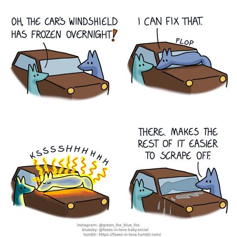 A comic of two foxes, one of whom is blue, the other is green. In this one, Blue and Green are standing on the opposite sides of Blue's car, which is covered in frost. Green: Oh, the car's windshield has frozen overnight!  Without saying anything, Green watches as Blue confidently flops on top of the car, positioning himself across the windshield. Blue: I can fix that.  Green watches in silent awe as Blue begins to radiate astonishing amounts of heat, glowing like molten glass. The ice on the windshield melts so fast it gives out a hiss as it steams away.  Green remains unmoving as Blue climbs off the windshield, which now has a blue-shaped imprint on where he laid down. The meltwater pools on top of the car's hood, and runs down the car's sides in little rivulets. Blue: There. Makes the rest of it easier to scrape off.