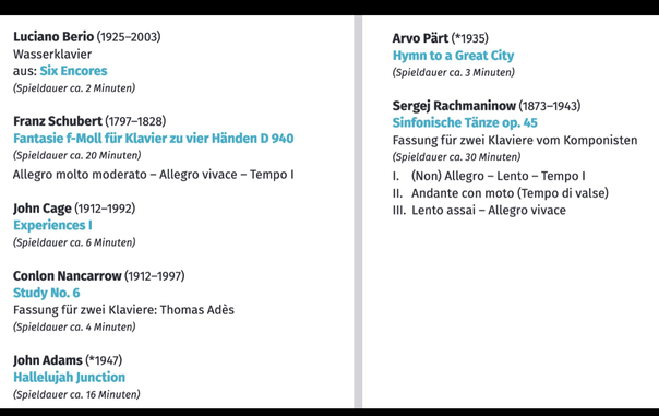 Luciano Berio (1925-2003)

Wasserklavier aus: Six Encores (Spieldauer ca. 2 Minuten)

Franz Schubert (1797-1828)

Fantasie f-Moll für Klavier zu vier Händen D 940 (Spieldauer ca. 20 Minuten)

Allegro molto moderato - Allegro vivace - Tempo I

John Cage (1912-1992)

Experiences I (Spieldauer ca. 6 Minuten)

Conlon Nancarrow (1912-1997)

Study No. 6

Fassung für zwei Klaviere: Thomas Adès (Spieldauer ca. 4 Minuten)

John Adams (*1947)

Hallelujah Junction (Spieldauer ca. 16 Minuten)

Arvo Pärt (*1935) Hymn to a Great City (Spieldauer ca. 3 Minuten)

Sergej Rachmaninow (1873-1943) Sinfonische Tänze op. 45

Fassung für zwei Klaviere vom Komponisten (Spieldauer ca. 30 Minuten)

1. (Non) Allegro - Lento - Tempo I

II. Andante con moto (Tempo di valse)

III. Lento assai - Allegro vivace