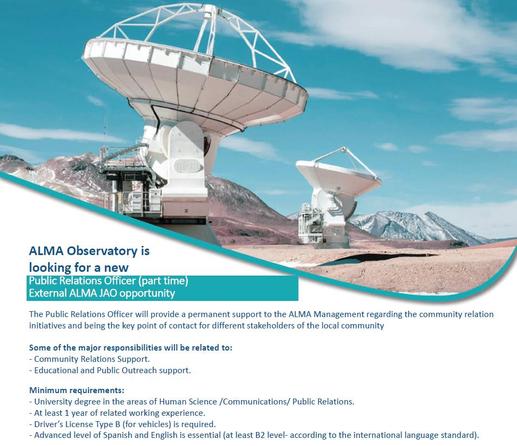 Image of an ALMA Job advertising with a swoosh that shows a few ALMA antennas with a blue, slightly cloudy sky in the background.

ALMA Observatory is looking for a new Public Relations Officer (part time)
External ALMA JAO opportunity

The Public Relations Officer will provide a permanent support to the ALMA Management regarding the community relation initiatives and being the key point of contact for different stakeholders of the local community.

Some of the major responsibilities will be related to:
- Community Relations Support.
- Educational and Public Outreach support.

Minimum requirements:
- University degree in the areas of Human Science /Communications/Public Relations.
- At least 1 year of related working experience.
- Driver’s License Type B (for vehicles) is required.
- Advanced level of Spanish and English is essential (at least B2 level according to the international language standard).

Apply here: https://www.comeet.com/jobs/almaobservatory/F5.001/public-relations-officer-part-time--grade-13/6C.C4B