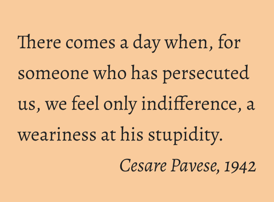 There comes a day when, for someone who has persecuted us, we feel only indifference, a weariness at his stupidity.
Cesare Pavese, 1942
