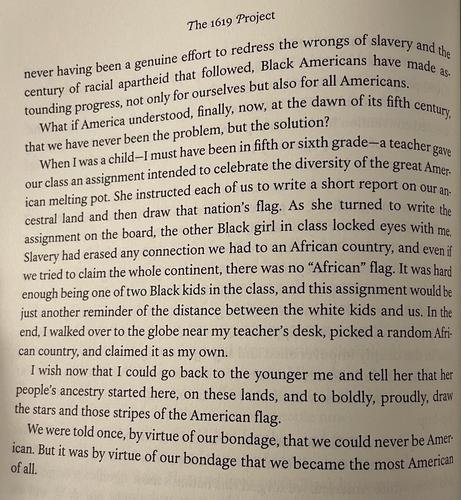 The 1619 Project
Black Americans have made astounding progress, not only for ourselves but also for all Americans.

When I was a child -I must have been in fifth or sixth grade -a teacher gave our class an assignment intended to celebrate the diversity of the great American melting pot. She instructed each of us to write a short report on ouran-cestral land and then draw that nation's flag. As she turned to write the assignment on the board, the other Black girl in class locked eyes with me, Slavery had erased any connection we had to an African country, and even if we tried to claim the whole continent, there was no "African" flag. It was hard enough being one of two Black kids in the class, and this assignment would be just another reminder of the distance between the white kids and us. In the end, I walked over to the globe near my teacher's desk, picked a random Afri can country, and claimed it as my own.
I wish now that I could go back to the younger me and tell her that her people's ancestry started here, on these lands, and to boldly, proudly, draw the stars and those stripes of the American flag.
We were told once, by virtue of our bondage, that we could never be American. But it was by virtue of our bondage that we became the most American of all
