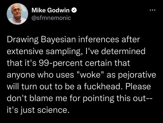 Mike Godwin
@sfmnemonic
Drawing Bayesian inferences after extensive sampling, I've determined that it's 99-percent certain that anyone who uses "woke" as pejorative will turn out to be a fuckhead. Please don't blame me for pointing this out--it's just science.