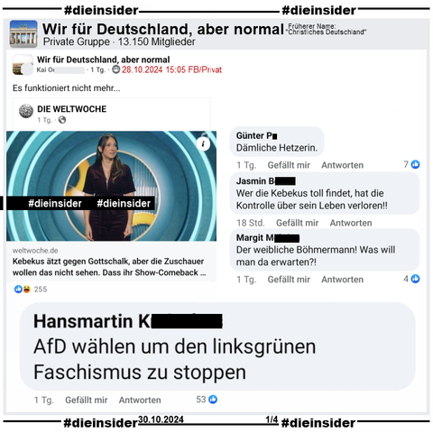 In der Gruppe "Wir für Deutschland, aber normal" wird ein Bericht über Carolin Kebekus geteilt. Da heißt es "Kebekus ätzt gegen Gottschalk, aber die Zuschauer wollen das nicht sehen. Dass ihr Show-Comeback bei der ARD floppte, ist ein nächstes Indiz, dass sich öffentlich-rechtliche «Satire» längst überlebt hat."
Der Verfasser postet "Es funktioniert nicht mehr..." dazu

Wir zeigen die Kommentare "Dämliche Hetzerin.", "Wer die Kebekus toll findet, hat die Kontrolle über sein Leben verloren!", "Der weibliche Böhmermann! Was will man da erwarten?!" und "AfD wählen um den linksgrünen Faschismus zu stoppen."
