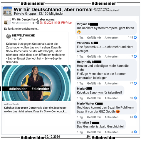 In der Gruppe "Wir für Deutschland, aber normal" wird ein Bericht über Carolin Kebekus geteilt. Da heißt es "Kebekus ätzt gegen Gottschalk, aber die Zuschauer wollen das nicht sehen. Dass ihr Show-Comeback bei der ARD floppte, ist ein nächstes Indiz, dass sich öffentlich-rechtliche «Satire» längst überlebt hat."
Der Verfasser postet "Es funktioniert nicht mehr..." dazu

Wir zeigen die Kommentare "Die nächste Systemtrompete geht flöten.", "ine SystemNu..e....nicht mehr und nicht weniger.", "Hetzen und beleidigen mehr kann die nicht. Fleißige Menschen wie die Boomer Generation beleidigen.", "Kebekus Synonym für talentfrei?", "Und dazu kommt das Bezahlte Publikum, bezahlt von der GEZ Gebühr." und "Das Gesindel ist bald Geschichte!"