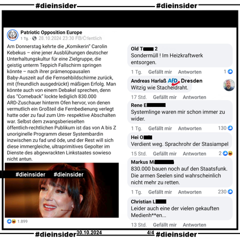 Auf der Seite "Patriotic Opposition Europe" heißt es u.a. "Am Donnerstag kehrte die „Komikerin“ Carolin Kebekus – eine jener Ausblühungen deutscher Unterhaltungskultur für eine Zielgruppe, die geistig unterm Teppich Fallschirm springen könnte – nach ihrer prämenopausalen Baby-Auszeit auf die Fernsehbildschirme zurück, mit (freundlich ausgedrückt) mäßigen Erfolg."

Hier zeigen wir u.a. die Kommentare "Sondermüll! Im Heizkraftwerk entsorgen.", von Andreas Harlaß AfD Dresden "Witzig wie Stacheldraht.", "Systemlinge waren mir schon immer zu wider.", "erdient weg. Sprachrohr der Stasiampel.", "830.000 bauen noch auf den Staatsfunk. Die armen Seelen sind wahrscheinlich nicht mehr zu retten." und "Leider auch eine der vielen gekauften Medienh**en..."


Die Screenshots wurden von uns gestern, am 30.10.2024 gemacht. Die Beiträge sind vom 28.10.2024.
Möglicherweise strafrechtlich relevante Kommentare wurden von uns gesichert und angezeigt!