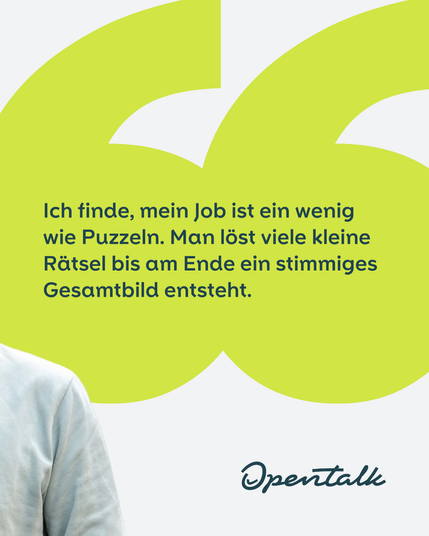 Ich finde, mein Job ist ein wenig wie Puzzeln. Man löst viele kleine Rätsel bis am Ende ein stimmiges Gesamtbild entsteht.  