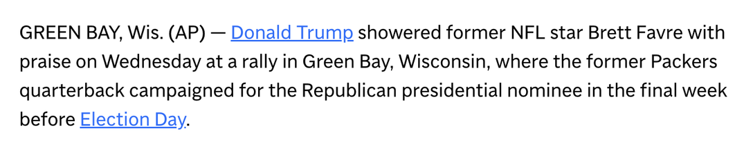 GREEN BAY, Wis. (AP) — Donald Trump showered former NFL star Brett Favre with praise on Wednesday at a rally in Green Bay, Wisconsin, where the former Packers quarterback campaigned for the Republican presidential nominee in the final week before Election Day.