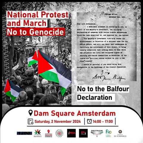 National Protest and March
No to Genocide

[left a demonstration with Palestinian flag and right a copy of the Balfour Declaration]

No to the Balfour Declaration

Dam Square Amsterdam
Saturday, 2 November 2024 | 14:00 - 17:00

[logo's of the various organizers]