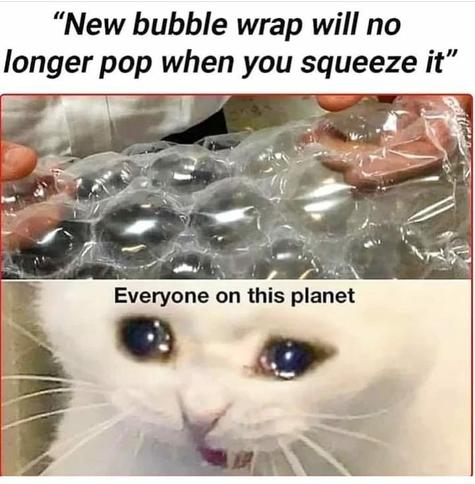 “New bubble wrap will no longer pop when you squeeze it”

v . T T y — }_'- - i | v " ’ ,*;}t; - ,,ﬂ;:uq‘l;" " “‘:|}

> . ~.'r' VV.(:\”:A..( - N 3 -. . o ‘ ’ }\'".’{ o ‘(V"' o ‘%

i ’_\’ e ) N

i o ,.71‘;\_ o e -~ \Nﬁq i Everyone on this planet = | ¥ alkase